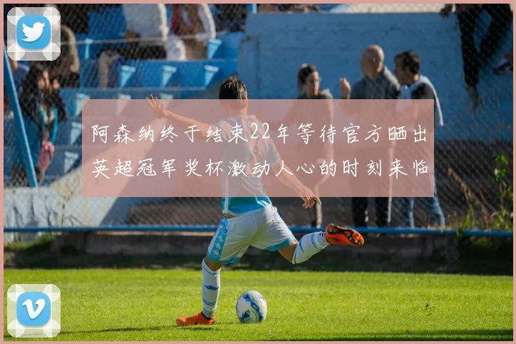 阿森纳终于结束22年等待官方晒出英超冠军奖杯激动人心的时刻来临
