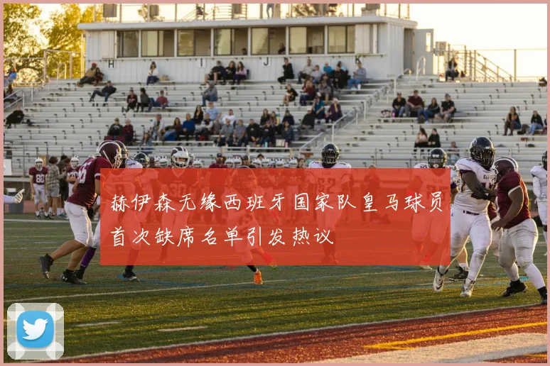 赫伊森无缘西班牙国家队皇马球员首次缺席名单引发热议