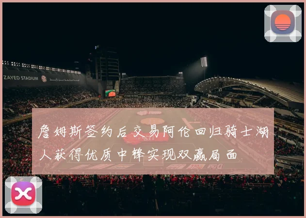 詹姆斯签约后交易阿伦回归骑士湖人获得优质中锋实现双赢局面