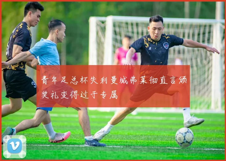 青年足总杯失利曼城弗莱彻直言颁奖礼变得过于专属