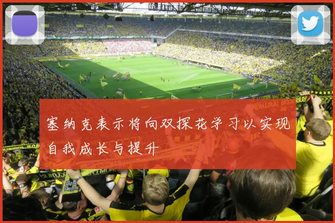 塞纳克表示将向双探花学习以实现自我成长与提升