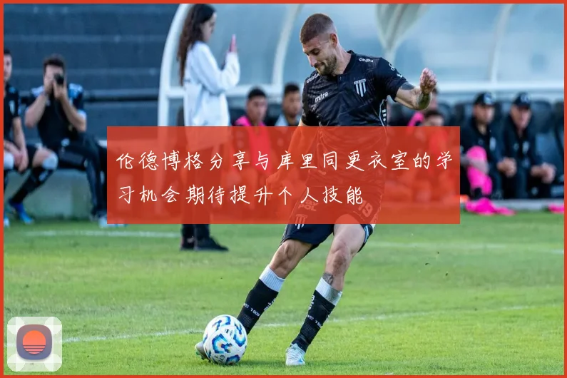 伦德博格分享与库里同更衣室的学习机会期待提升个人技能