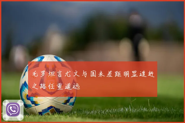 毛罗坦言尤文与国米差距明显追赶之路任重道远
