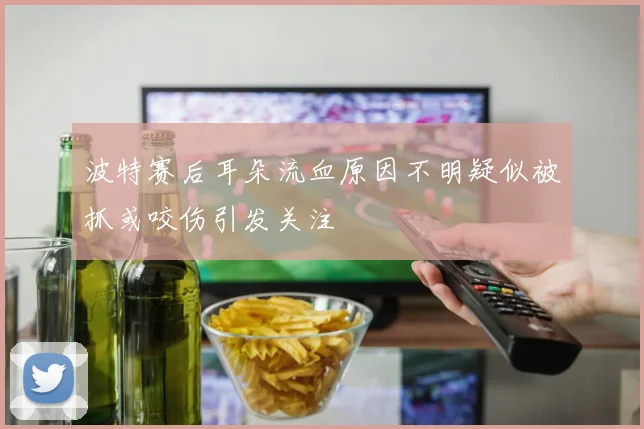 波特赛后耳朵流血原因不明疑似被抓或咬伤引发关注