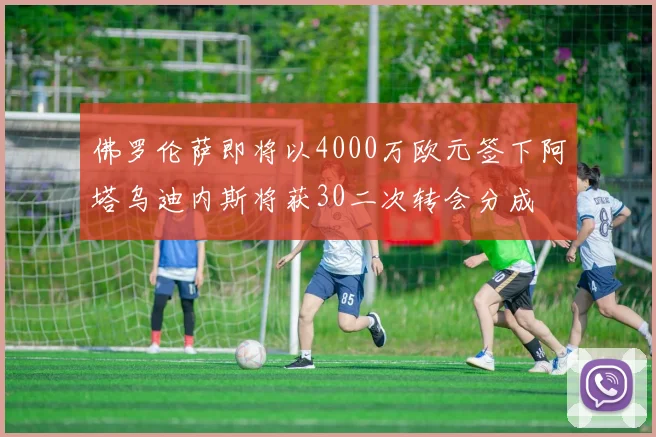 佛罗伦萨即将以4000万欧元签下阿塔乌迪内斯将获30二次转会分成
