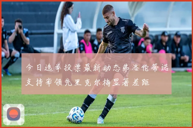 今日选举投票最新动态弗洛伦蒂诺支持率领先里克尔梅显著差距