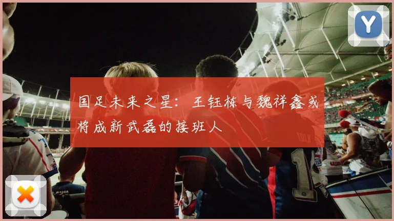 国足未来之星：王钰栋与魏祥鑫或将成新武磊的接班人