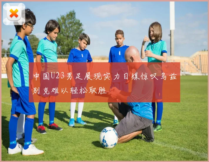中国U23男足展现实力日媒惊叹乌兹别克难以轻松取胜