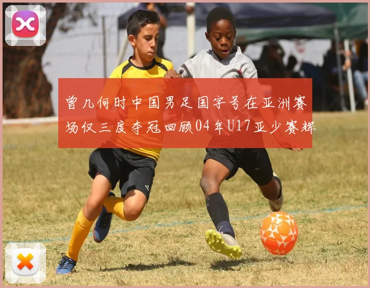 曾几何时中国男足国字号在亚洲赛场仅三度夺冠回顾04年U17亚少赛辉煌时刻