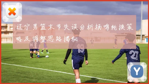 辽宁男篮末节失误分析杨鸣轮换策略及调整思路揭秘