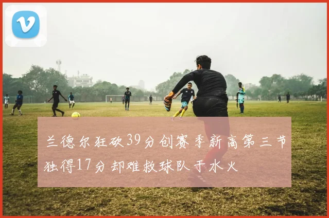 兰德尔狂砍39分创赛季新高第三节独得17分却难救球队于水火