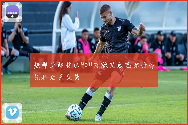 热那亚即将以950万欧完成巴尔丹齐先租后买交易