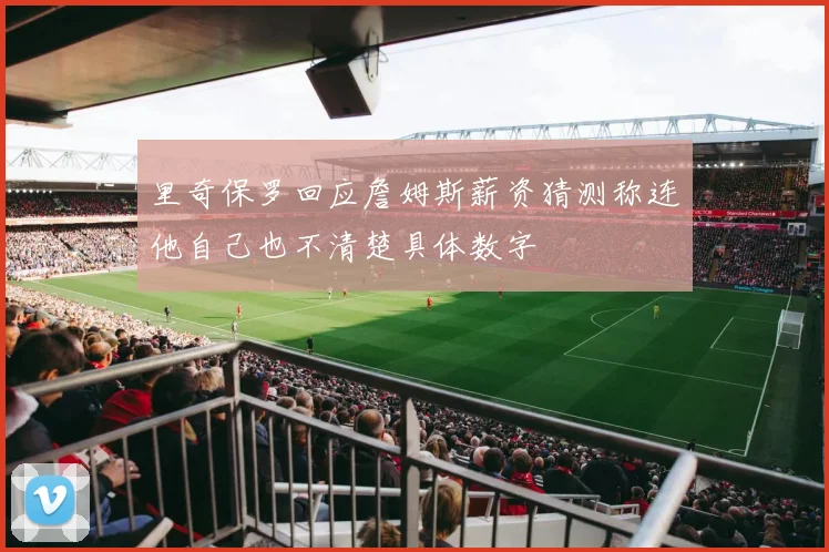 里奇保罗回应詹姆斯薪资猜测称连他自己也不清楚具体数字