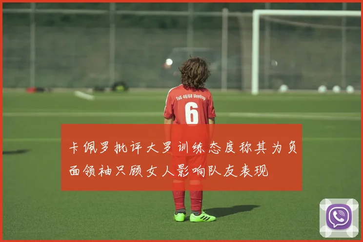 卡佩罗批评大罗训练态度称其为负面领袖只顾女人影响队友表现