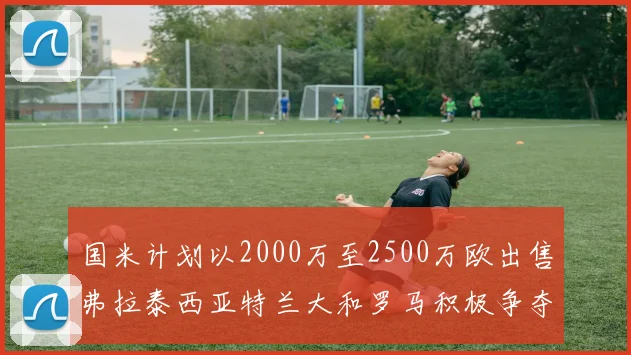 国米计划以2000万至2500万欧出售弗拉泰西亚特兰大和罗马积极争夺