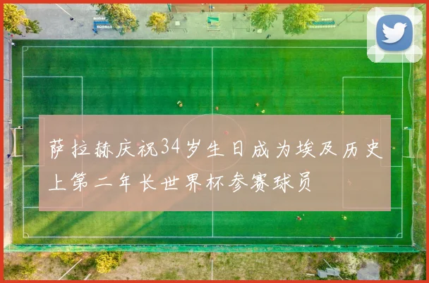 萨拉赫庆祝34岁生日成为埃及历史上第二年长世界杯参赛球员