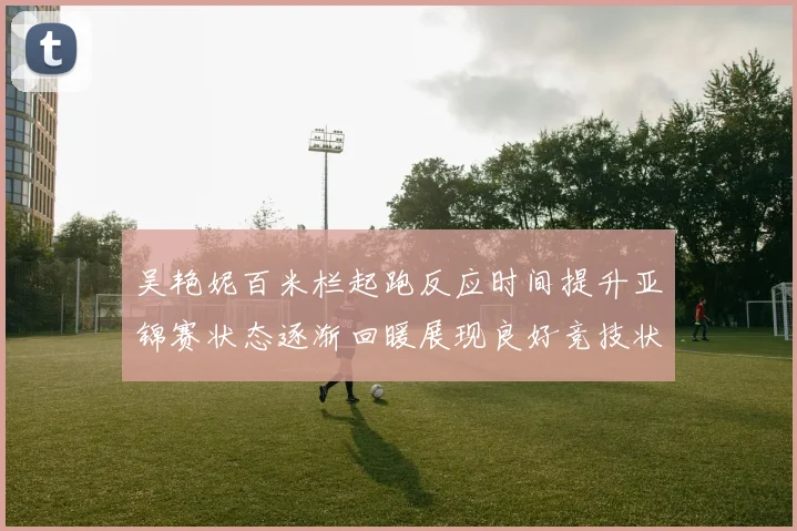 吴艳妮百米栏起跑反应时间提升亚锦赛状态逐渐回暖展现良好竞技状态