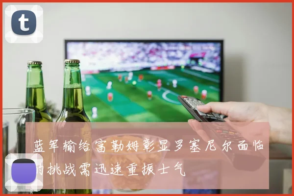 蓝军输给富勒姆彰显罗塞尼尔面临的挑战需迅速重振士气