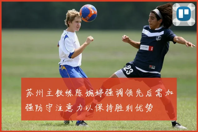 苏州主教练陈婉婷强调领先后需加强防守注意力以保持胜利优势