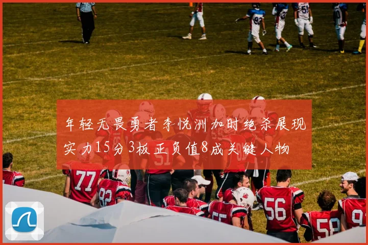 年轻无畏勇者李悦洲加时绝杀展现实力15分3板正负值8成关键人物