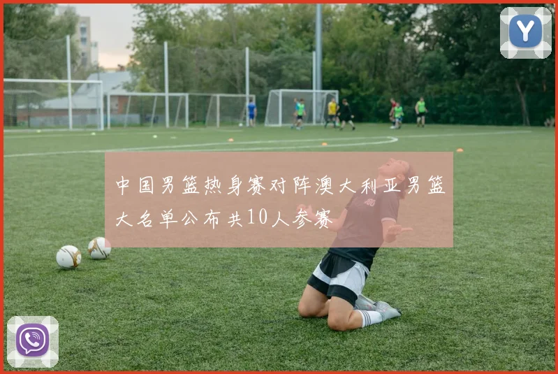 中国男篮热身赛对阵澳大利亚男篮大名单公布共10人参赛