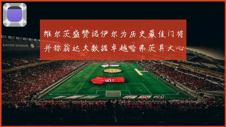 维尔茨盛赞诺伊尔为历史最佳门将并称翁达夫数据卓越哈弗茨具大心脏